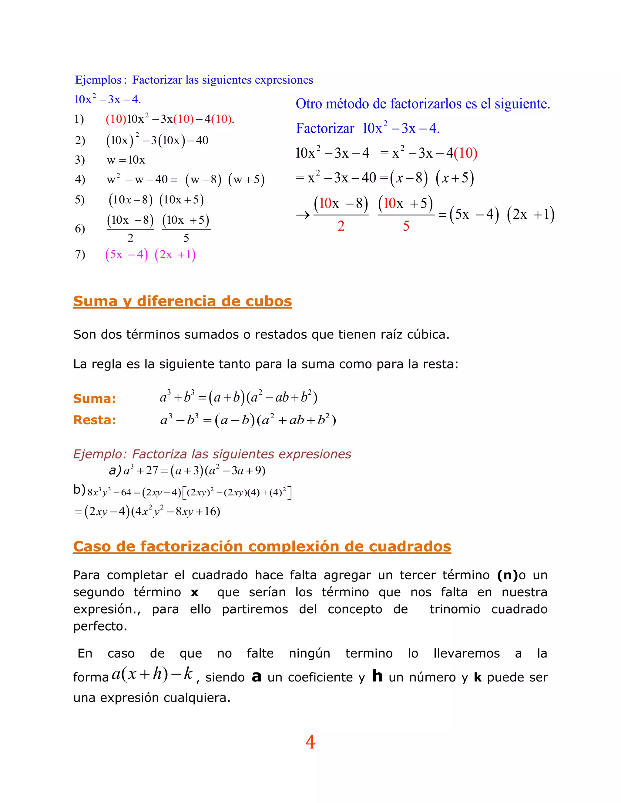 Ejemplos : Factorizar las siguientes expresiones
10x 2  3x  4.                                                  Otro método de factorizarlos es el siguiente.
1)       (10)10x  3x(10)  4(10).
                      2

                                                                 Factorizar 10x 2  3x  4.
         10x         3 10x   40
                  2
2)
3)       w  10x                                                 10x 2  3x  4 = x 2  3x  4(10)
4)       w 2  w  40     w  8  w  5                      = x 2  3x  40 =  x  8   x  5 
5)       10 x  8  10x  5                                       10x     8  10x  5 
         10x  8 10x  5                                                                     5x  4   2x  1
6)                                                                       2             5
              2           5
7)        5x  4   2x  1

Suma y diferencia de cubos

Son dos términos sumados o restados que tienen raíz cúbica.

La regla es la siguiente tanto para la suma como para la resta:

Suma:                      a 3  b3   a  b (a 2  ab  b2 )
Resta:                     a 3  b3   a  b  (a 2  ab  b2 )

Ejemplo: Factoriza las siguientes expresiones
     a) a 3  27   a  3 (a 2  3a  9)
b) 8x3 y 3  64   2 xy  4  (2 xy) 2  (2 xy)(4)  (4) 2 
                                                            
  2 xy  4 (4 x 2 y 2  8 xy  16)

Caso de factorización complexión de cuadrados
Para completar el cuadrado hace falta agregar un tercer término (n)o un
segundo término x     que serían los término que nos falta en nuestra
expresión., para ello partiremos del concepto de      trinomio cuadrado
perfecto.

 En      caso             de   que      no       falte       ningún          termino    lo      llevaremos    a   la
forma a( x  h)  k , siendo                      a    un coeficiente y          h   un número y k puede ser
una expresión cualquiera.


                                                                  4
 