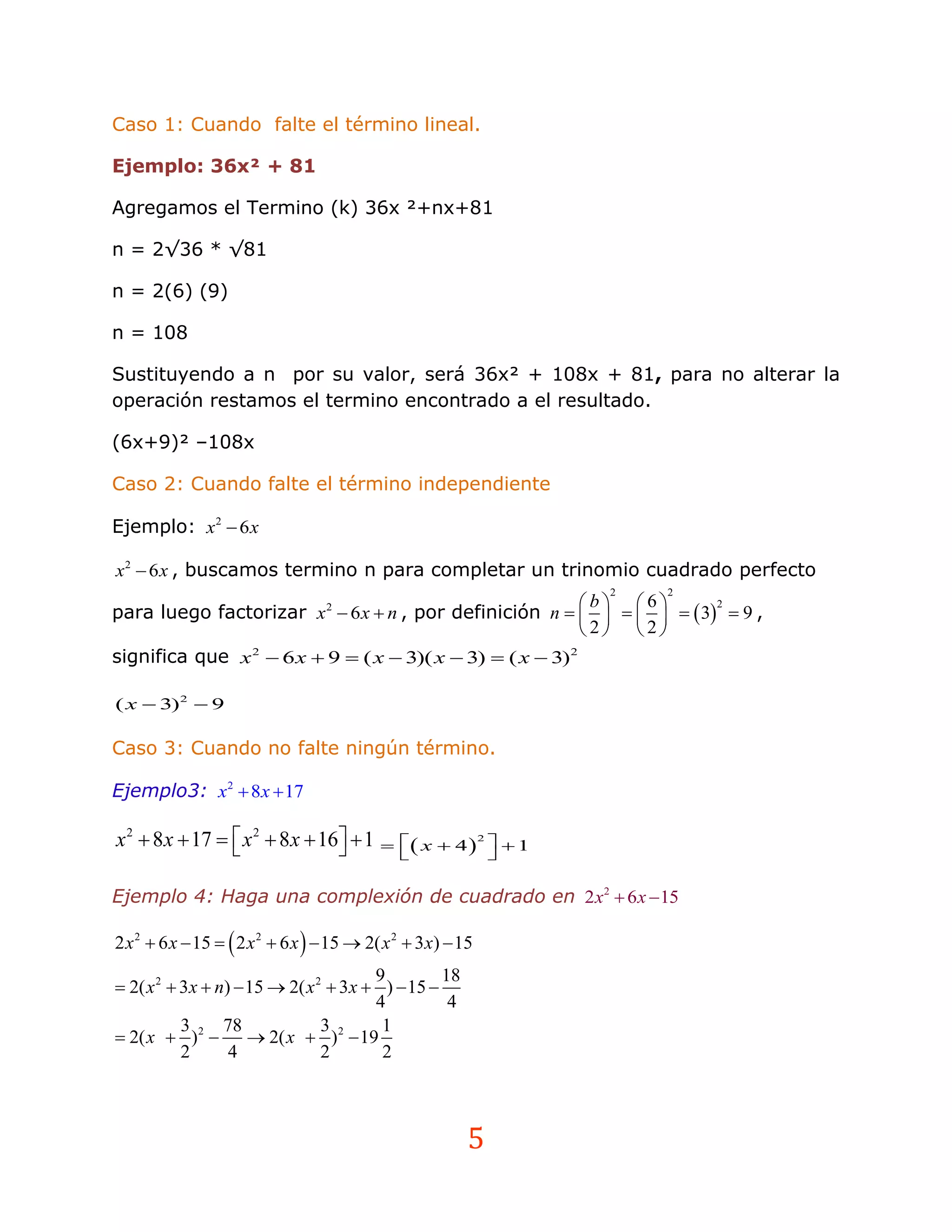 Caso 1: Cuando falte el término lineal.

Ejemplo: 36x² + 81

Agregamos el Termino (k) 36x ²+nx+81

n = 2√36 * √81

n = 2(6) (9)

n = 108

Sustituyendo a n por su valor, será 36x² + 108x + 81, para no alterar la
operación restamos el termino encontrado a el resultado.

(6x+9)² –108x

Caso 2: Cuando falte el término independiente

Ejemplo: x 2  6 x

x 2  6 x , buscamos termino n para completar un trinomio cuadrado perfecto
                                                                  2   2
                                                           b 6
para luego factorizar x  6 x  n , por definición n         3  9 ,
                                  2                                    2

                                                           2 2
significa que x 2  6 x  9  ( x  3)( x  3)  ( x  3)2

( x  3)2  9

Caso 3: Cuando no falte ningún término.

Ejemplo3: x2  8x  17

x 2  8x  17   x 2  8 x  16  1   x  4 2   1
                                                           

Ejemplo 4: Haga una complexión de cuadrado en 2 x2  6 x  15

2 x 2  6 x  15   2 x 2  6 x   15  2( x 2  3x)  15
                                       9         18
 2( x 2  3x  n)  15  2( x 2  3x  )  15 
                                       4          4
           3     78             3       1
 2( x  ) 2   2( x  ) 2  19
           2      4             2       2



                                                          5
 