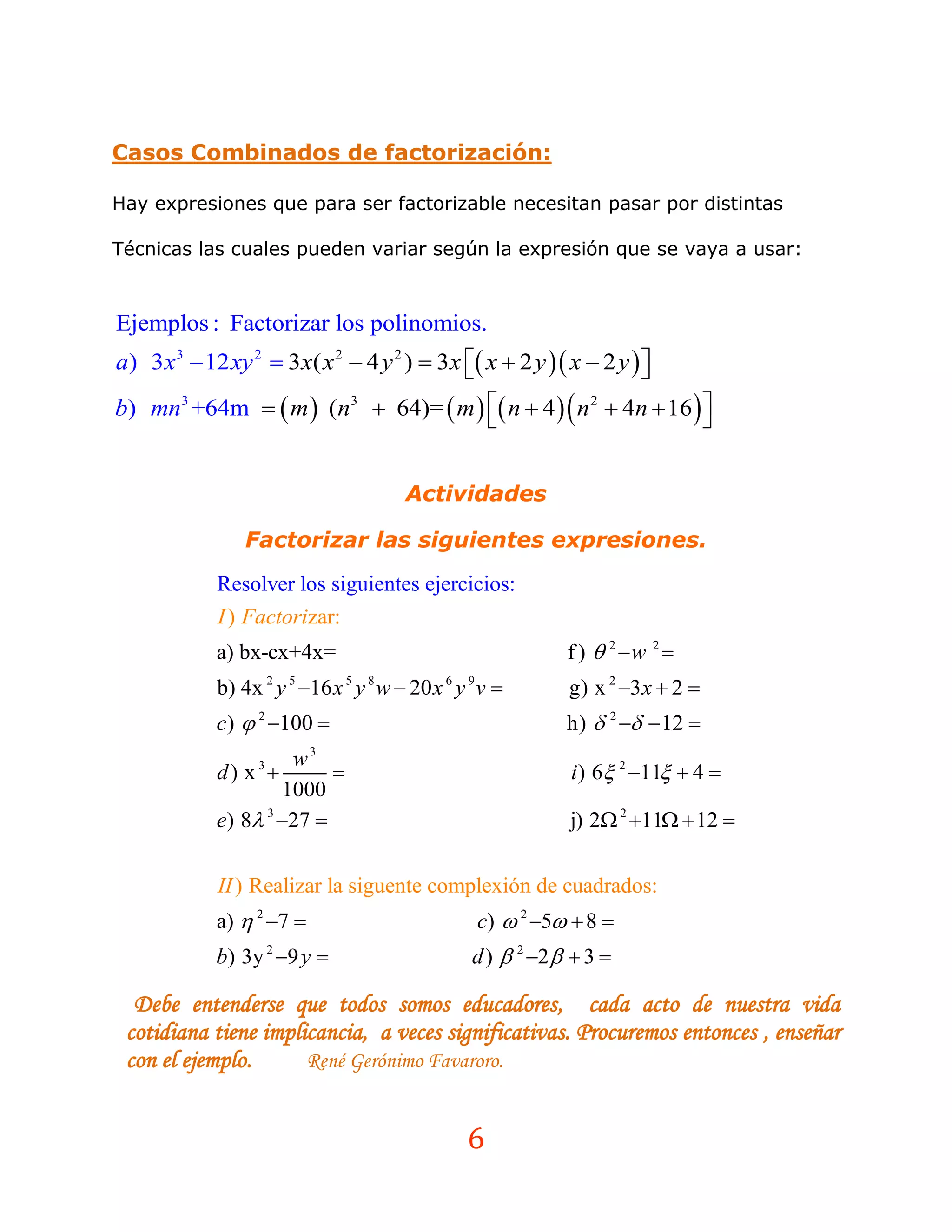 Casos Combinados de factorización:

Hay expresiones que para ser factorizable necesitan pasar por distintas

Técnicas las cuales pueden variar según la expresión que se vaya a usar:



Ejemplos : Factorizar los polinomios.
a) 3 x3  12 xy 2  3x( x 2  4 y 2 )  3x  x  2 y  x  2 y  
                                                                  
b) mn3 +64m   m  (n3  64)=  m   n  4   n 2  4n  16  
                                                                 


                                       Actividades

                Factorizar las siguientes expresiones.
            Resolver los siguientes ejercicios:
            I ) Factorizar:
            a) bx-cx+4x=                                     f )  2 w 2 
            b) 4x 2 y 5 16 x 5 y 8 w  20 x 6 y 9 v        g) x 2 3 x  2 
            c)  2 100                                     h)  2   12 
                     w3
            d) x 3
                                                            i ) 6 2 11  4 
                    1000
            e) 8 3 27                                     j) 2 2 11  12 


            II ) Realizar la siguente complexión de cuadrados:
            a)  2 7                            c)  2 5  8 
            b) 3y 2 9 y                        d )  2 2   3 

  Debe entenderse que todos somos educadores, cada acto de nuestra vida
 cotidiana tiene implicancia, a veces significativas. Procuremos entonces , enseñar
 con el ejemplo.      René Gerónimo Favaroro.


                                                6
 