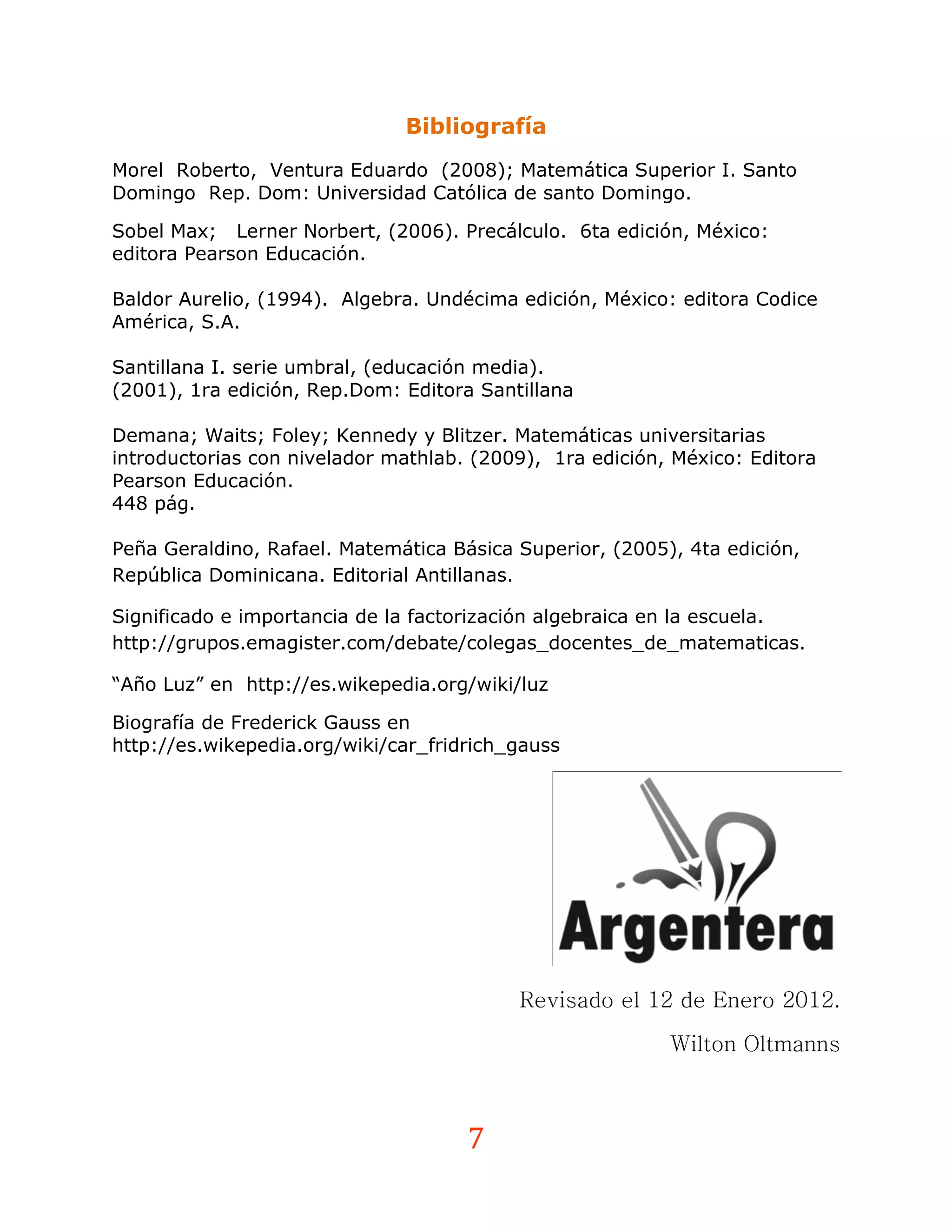 Bibliografía
Morel Roberto, Ventura Eduardo (2008); Matemática Superior I. Santo
Domingo Rep. Dom: Universidad Católica de santo Domingo.

Sobel Max; Lerner Norbert, (2006). Precálculo. 6ta edición, México:
editora Pearson Educación.

Baldor Aurelio, (1994). Algebra. Undécima edición, México: editora Codice
América, S.A.

Santillana I. serie umbral, (educación media).
(2001), 1ra edición, Rep.Dom: Editora Santillana

Demana; Waits; Foley; Kennedy y Blitzer. Matemáticas universitarias
introductorias con nivelador mathlab. (2009), 1ra edición, México: Editora
Pearson Educación.
448 pág.

Peña Geraldino, Rafael. Matemática Básica Superior, (2005), 4ta edición,
República Dominicana. Editorial Antillanas.

Significado e importancia de la factorización algebraica en la escuela.
http://grupos.emagister.com/debate/colegas_docentes_de_matematicas.

“Año Luz” en http://es.wikepedia.org/wiki/luz

Biografía de Frederick Gauss en
http://es.wikepedia.org/wiki/car_fridrich_gauss




                                          Revisado el 12 de Enero 2012.

                                                          Wilton Oltmanns



                                     7
 