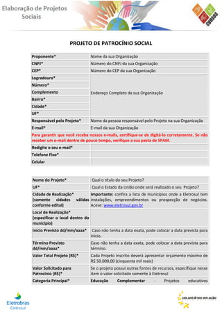 PROJETO DE PATROCÍNIO SOCIAL

Proponente*                      Nome da sua Organização
CNPJ*                            Número do CNPJ da sua Organização
CEP*                             Número do CEP da sua Organização
Logradouro*
Número*
Complemento                      Endereço Completo da sua Organização
Bairro*
Cidade*
UF*
Responsável pelo Projeto*        Nome da pessoa responsável pelo Projeto na sua Organização
E-mail*                          E-mail da sua Organização
Para garantir que você receba nossos e-mails, certifique-se de digitá-lo corretamente. Se não
receber um e-mail dentro de pouco tempo, verifique a sua pasta de SPAM.
Redigite o seu e-mail*
Telefone Fixo*
Celular



Nome do Projeto*                 Qual o título do seu Projeto?
UF*                              Qual o Estado da União onde será realizado o seu Projeto?
Cidade de Realização*    Importante: confira a lista de municípios onde a Eletrosul tem
(somente cidades válidas instalações, empreendimentos ou prospecção de negócios.
conforme edital)         Acese: www.eletrosul.gov.br
Local de Realização*
(especificar o local dentro do
município)
Início Previsto dd/mm/aaaa*       Caso não tenha a data exata, pode colocar a data prevista para
                                 início.
Término Previsto                 Caso não tenha a data exata, pode colocar a data prevista para
dd/mm/aaaa*                      término.
Valor Total Projeto (R$)*        Cada Projeto inscrito deverá apresentar orçamento máximo de
                                 R$ 50.000,00 (cinquenta mil reais)
Valor Solicitado para            Se o projeto possui outras fontes de recursos, especifique nesse
Patrocínio (R$)*                 item o valor solicitado somente à Eletrosul
Categoria Principal*             Educação      Complementar        -     Projetos     educativos
 