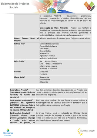 o respectivo PROJETO,           devidamente  preenchido,
                                    conforme orientações e modelo disponibilizados no site
                                    implicará na desclassificação do PROJETO na 1ª etapa de
                                    seleção.

                                    Conservação do Meio Ambiente - Projetos que tenham a
                                    finalidade de conservação do meio ambiente, que contribuam
                                    para a proteção dos recursos naturais, garantindo a
                                    sustentabilidade e existência para as futuras gerações.
     Quant. Pessoas     Benef    c/ Número aproximado de pessoas que o Projeto pretende atingir.
     Projeto*
     Público Alvo*                  Comunidade quilombola
                                    Comunidade indígena
                                    Deficientes
                                    Reassentados
                                    Assentados
                                    Agricultura familiar
                                    Mulheres agricultoras
     Faixa Etária*                  6 a 12 anos – Crianças
                                    13 a 17 anos – Adolescentes
                                    18 a 24 anos – Jovens
                                    Acima de 24 – Adultos
     Gênero*                        Masculino
                                    Feminino
     Classe Social*                 Baixa renda
                                    Média renda
                                    Alta renda



Descrição do Projeto*         Esse item se refere à descrição da proposta do seu Projeto. Seja
(Descrever o projeto de forma claro e objetivo, incluindo apenas as informações essenciais ao
resumida, no máximo 600 entendimento do projeto.
caracteres)
Contrapartida Institucional* Aqui você deve explicar de que forma pretende utilizar a
(Aplicação das logomarcas marca/logomarca da Eletrosul, avaliando os benefícios que a
ELETROSUL e Governo Federal Eletrosul terá ao se associar ao seu Projeto.
em materiais de divulgação,
no máximo 3000 caracteres)
Contrapartida Estrutural        Se o seu Projeto prevê a realização de Oficinas, Cursos
(Eventuais oficinas, cursos     gratuitos, geração de emprego e renda, a partir de outras
gratuitos, geração de emprego   fontes e/ou recursos, que não seja o Patrocínio da Eletrosul,
e renda, entre outros,          você deve informar isso aqui neste espaço.
advindos do projeto, no
 