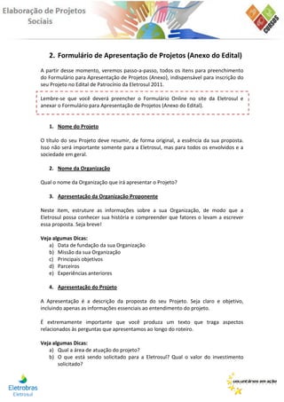 2. Formulário de Apresentação de Projetos (Anexo do Edital)
A partir desse momento, veremos passo-a-passo, todos os itens para preenchimento
do Formulário para Apresentação de Projetos (Anexo), indispensável para inscrição do
seu Projeto no Edital de Patrocínio da Eletrosul 2011.

Lembre-se que você deverá preencher o Formulário Online no site da Eletrosul e
anexar o Formulário para Apresentação de Projetos (Anexo do Edital).


   1. Nome do Projeto

O título do seu Projeto deve resumir, de forma original, a essência da sua proposta.
Isso não será importante somente para a Eletrosul, mas para todos os envolvidos e a
sociedade em geral.

   2. Nome da Organização

Qual o nome da Organização que irá apresentar o Projeto?

   3. Apresentação da Organização Proponente

Neste item, estruture as informações sobre a sua Organização, de modo que a
Eletrosul possa conhecer sua história e compreender que fatores o levam a escrever
essa proposta. Seja breve!

Veja algumas Dicas:
   a) Data de fundação da sua Organização
   b) Missão da sua Organização
   c) Principais objetivos
   d) Parceiros
   e) Experiências anteriores

   4. Apresentação do Projeto

A Apresentação é a descrição da proposta do seu Projeto. Seja claro e objetivo,
incluindo apenas as informações essenciais ao entendimento do projeto.

É extremamente importante que você produza um texto que traga aspectos
relacionados às perguntas que apresentamos ao longo do roteiro.

Veja algumas Dicas:
   a) Qual a área de atuação do projeto?
   b) O que está sendo solicitado para a Eletrosul? Qual o valor do investimento
       solicitado?
 