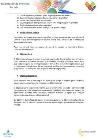 c)   Qual é o principal problema que o projeto pretende enfrentar?
   d)   Quem serão as pessoas atendidas pelo projeto? Quantificar
   e)   Qual a área geográfica de abrangência?
   f)   Quantas pessoas da Organização proponente irão participar do projeto?
   g)   Quais são as principais ações previstas?
   h)   Que resultados você espera alcançar? Em quanto tempo?

   5. Justificativa do Projeto

Neste item, você deve responder às questões: por que e para que executar o Projeto?
Lembre-se que deve ser apenas um resumo, e você terá a limitação de 16 linhas para
desenvolver seu texto.

Aqui você deverá fazer um resumo do que já foi exposto no Formulário Online,
realizado anteriormente.

   6. Objetivo Geral

O Objetivo Geral deve descrever o que sua organização deseja realizar com o Projeto,
quais mudanças se querem alcançar, que diferença o Projeto quer fazer. Lembramos
que o objetivo geral é a afirmação capaz de demonstrar as transformações sociais que
o Projeto pretende alcançar. Ele será capaz de sinalizar as mudanças mais profundas
que poderão ser alcançadas pelo Projeto a médio e longo prazos.


   7. Objetivos Específicos

Estes objetivos são as estratégias ou ações para atingir o objetivo geral. Portanto,
devem estar necessariamente vinculados ao Objetivo Geral.

O Objetivo Geral exige complementos que o tornem mais concreto e compreendido
para quem o lê. Para isso existem os Objetivos Específicos. Eles devem ser capazes de
demonstrar aspectos mais concretos, mostrar números e ações que estejam
convergindo para alcançar o Objetivo Geral.

Os Objetivos Específicos são passos estratégicos para que o Objetivo Geral possa ser
alcançado, isto é, eles são capazes de mostrar as estratégias que serão utilizadas pelo
Projeto.
 