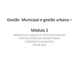 Gestão Municipal e gestão urbana – 
Módulo 2 
MODELOS DE ANÁLISE DE POLÍTICAS PÚBLICAS 
POLÍTICAS PÚBLICAS INTERSETORIAIS 
CONSÓRCIOS MUNICIPAIS 
PDM & PEM 
 