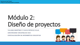 Módulo 2:
Diseño de proyectos
YULIANA MARTÍNEZ Y SILVIA PATRICIA VILLA
UNIVERSIDAD UNICATOLICA-CALI
ESPECIALIZACIÓN EN INFORMÁTICA EDUCATIVA
Elementos de Intel® Educar
Enfoque de aprendizaje basado en proyectos
 