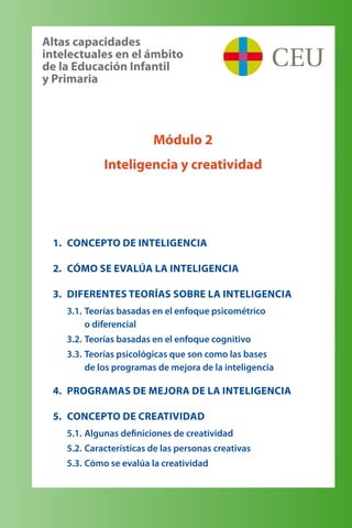 1.	 Concepto de inteligencia
2.	 Cómo se evalúa la inteligencia
3.	 Diferentes teorías sobre la inteligencia
3.1.	Teorías basadas en el enfoque psicométrico 	
o diferencial
3.2.	Teorías basadas en el enfoque cognitivo
3.3.	Teorías psicológicas que son como las bases 	
de los programas de mejora de la inteligencia
4.	 Programas de Mejora de la Inteligencia
5.	 Concepto de creatividad
5.1.	Algunas definiciones de creatividad
5.2.	Características de las personas creativas
5.3.	Cómo se evalúa la creatividad
Módulo 2
Inteligencia y creatividad
Altas capacidades 	
intelectuales en el ámbito 	
de la Educación Infantil 	
y Primaria
 