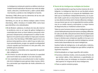 20	 Módulo 2 Inteligencia y creatividad	 21
	 La inteligencia contextual o práctica se define como la ac-
tividad mental implicada en alcanzar esas metas de adap-
tación, selección y transformación y saber cuándo debe-
mos hacerlo y cuándo es más inteligente no hacerlo.
	Sternberg (1986) afirma que los elementos de las tres sub-
teorías están relacionados entre sí.
Sternberg, en uno de sus últimos trabajos sobre el tema
(Sternberg, 2005), introduce el modelo WISC como base
para identificar a los sobredotados:
„„ W de Wisdom: sabiduría, el atributo de más alto nivel en
la excelencia, esto es, ser capaz de aplicar inteligencia y
creatividad para tener un buen balance emocional: intra-
personal, interpersonal y extrapersonal. Es utilizar la inte-
ligencia en la práctica para realizar lo mejor para nosotros
y los otros. Para Sternberg (1994/2000) supone tener una
postura metacognitiva, esto es, saber lo que se sabe, reco-
nocer procedimientos, acoger con agrado la ambigüedad
y buscar aquello que funcionará no solo para ellos, sino
también para la sociedad.
„„ I de inteligencia, entendida como capacidad de aprendi-
zaje y adaptación.
„„ S de síntesis: la unión de todos los factores, la capacidad
para reunir todas las variables en una sola respuesta.
„„ C de creatividad como una actitud ante la vida: la aplica-
ción de la inteligencia para generar ideas nuevas, distin-
tas y personales que respondan de modo coherente a la
demanda.
XX Teoría de las inteligencias múltiples de Gardner
La idea fundamental es que hay muchas maneras de ser in-
teligente. La inteligencia, lejos de ser una facultad unitaria
de la mente, consiste en un conjunto de habilidades men-
tales que se manifiestan independientemente y no se pue-
den medir a partir de un único factor. El potencial humano
va más allá de los límites del CI. Existen diferentes inteligen-
cias que tienen que ver con la capacidad de resolver proble-
mas en un medio natural y estimulante. La mejor manera
de diagnosticarlas es mediante la observación.
Todos los seres humanos tienen nueve inteligencias que fun-
cionanhabitualmentejuntasdemaneracomplejaydiferente.
En cada una de ellas cada persona tiene diversos potenciales
y debilidades; lo importante es aprovechar la inteligencia en
la que se destaca para compensar aquellas en las que se es
menos fuerte; en un adecuado nivel de inteligencia, normal-
mente todos desarrollamos las nueve inteligencias.
Gardner habla de inteligencias, no de aptitudes o talentos,
porque cada una de las inteligencias que define cumple los
siguientes requisitos:
„„ Está localizada en un lugar específico del cerebro.
„„ Funciona a distintos niveles, como lo prueba el hecho de
que existan sabios, niños talentosos y superdotados en
una de ellas y que, sin embargo, no muestren una habili-
dad superior en ninguna de las otras inteligencias.
„„ Tiene un patrón evolutivo propio.
 