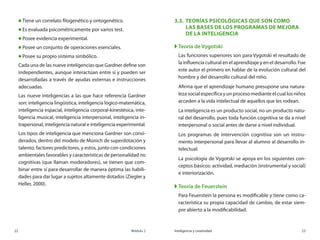22	 Módulo 2 Inteligencia y creatividad	 23
„„ Tiene un correlato filogenético y ontogenético.
„„ Es evaluada psicométricamente por varios test.
„„ Posee evidencia experimental.
„„ Posee un conjunto de operaciones esenciales.
„„ Posee su propio sistema simbólico.
Cada una de las nueve inteligencias que Gardner define son
independientes, aunque interactúan entre sí y pueden ser
desarrolladas a través de ayudas externas e instrucciones
adecuadas.
Las nueve inteligencias a las que hace referencia Gardner
son: inteligencia lingüística, inteligencia lógico-matemática,
inteligencia espacial, inteligencia corporal-kinestésica, inte-
ligencia musical, inteligencia interpersonal, inteligencia in-
trapersonal, inteligencia natural e inteligencia experimental.
Los tipos de inteligencia que menciona Gardner son consi-
derados, dentro del modelo de Múnich de superdotación y
talento, factores predictores, y estos, junto con condiciones
ambientales favorables y características de personalidad no
cognitivas (que llaman moderadores), se tienen que com-
binar entre sí para desarrollar de manera óptima las habili-
dades para dar lugar a sujetos altamente dotados (Ziegler y
Heller, 2000).
3.3.	 Teorías psicológicas que son como 	
las bases de los Programas de Mejora
de la Inteligencia
XX Teoría de Vygotski
Las funciones superiores son para Vygotski el resultado de
la influencia cultural en el aprendizaje y en el desarrollo. Fue
este autor el primero en hablar de la evolución cultural del
hombre y del desarrollo cultural del niño.
Afirma que el aprendizaje humano presupone una natura-
leza social específica y un proceso mediante el cual los niños
acceden a la vida intelectual de aquellos que les rodean.
La inteligencia es un producto social, no un producto natu-
ral del desarrollo, pues toda función cognitiva se da a nivel
interpersonal o social antes de darse a nivel individual.
Los programas de intervención cognitiva son un instru-
mento interpersonal para llevar al alumno al desarrollo in-
telectual.
La psicología de Vygotski se apoya en los siguientes con-
ceptos básicos: actividad, mediación (instrumental y social)
e interiorización.
XX Teoría de Feuerstein
Para Feuerstein la persona es modificable y tiene como ca-
racterística su propia capacidad de cambio, de estar siem-
pre abierto a la modificabilidad.
 