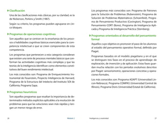 26	 Módulo 2 Inteligencia y creatividad	 27
XX Clasificación
Una de las clasificaciones más clásicas, por su claridad, es la
de Nickerson, Perkins y Smith (1987).
Según su criterio, los programas pueden agruparse en cin-
co bloques:
XX Programas de operaciones cognitivas
Son aquellos que se centran en la enseñanza de los proce-
sos o habilidades cognitivas básicas esenciales para la com-
petencia intelectual o que se creen componentes de esta
competencia.
Los programas que pertenecen a esta categoría consideran
que existen una serie de procesos mentales básicos que con-
forman las actividades cognitivas más complejas y que las
teorías de la inteligencia identifican como elementos consti-
tutivos del buen rendimiento intelectual.
Los más conocidos son: Programa de Enriquecimiento Ins-
trumental de Feuerstein, Proyecto Inteligencia de Harvard,
Programa de la Estructura del Intelecto del Instituto SOI de
California, Programa Sapa.
XX Programas heurísticos
Son aquellos programas que resaltan la importancia de de-
terminados métodos explícitos aplicables a la resolución de
problemas para que las soluciones sean más rápidas y ten-
gan un menor riesgo de error.
Los programas más conocidos son: Programa de Patrones
para la Solución de Problemas (Rubenstein), Programa de
Solución de Problemas Matemáticos (Schoenfeid), Progra-
ma de Pensamiento Productivo (Covington), Programa de
Pensamiento CORT (Bono), Programa de Inteligencia Apli-
cada y Programa de Inteligencia Práctica (Sternberg).
XX Programas orientados al desarrollo del pensamiento
formal
Aquellos cuyo objetivo es promover el paso de los alumnos
al estadio del pensamiento operativo formal, definido por
Piaget.
Programas basados en el modelo piagetiano y en el que
se distinguen tres fases en el proceso de aprendizaje: de	
exploración, de invención y de aplicación. Estas fases guar-
dan mucha relación con los periodos evolutivos descritos
por Piaget: sensoriomotriz, operaciones concretas y opera-
ciones formales.
Los más conocidos son: Programa ADAPT (Universidad Lin-
con-Nebrasca), Programa COMPAS (Universidad Central de
Illinois), Programa Doris (Universidad Estatal de California).
 