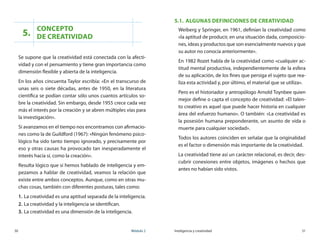 30	 Módulo 2 Inteligencia y creatividad	 31
5.
Concepto 	
de creatividad
Se supone que la creatividad está conectada con la afecti-
vidad y con el pensamiento y tiene gran importancia como
dimensión flexible y abierta de la inteligencia.
En los años cincuenta Taylor escribía: «En el transcurso de
unas seis o siete décadas, antes de 1950, en la literatura
científica se podían contar sólo unos cuantos artículos so-
bre la creatividad. Sin embargo, desde 1955 crece cada vez
más el interés por la creación y se abren múltiples vías para
la investigación».
Si avanzamos en el tiempo nos encontramos con afirmacio-
nes como la de Guildford (1967): «Ningún fenómeno psico-
lógico ha sido tanto tiempo ignorado, y precisamente por
eso y otras causas ha provocado tan inesperadamente el
interés hacía sí, como la creación».
Resulta lógico que si hemos hablado de inteligencia y em-
pezamos a hablar de creatividad, veamos la relación que
existe entre ambos conceptos. Aunque, como en otras mu-
chas cosas, también con diferentes posturas, tales como:
1.	La creatividad es una aptitud separada de la inteligencia.
2.	La creatividad y la inteligencia se identifican.
3.	La creatividad es una dimensión de la inteligencia.
5.1.	 Algunas definiciones de creatividad
Weiberg y Springer, en 1961, definían la creatividad como
«la aptitud de producir, en una situación dada, composicio-
nes, ideas y productos que son esencialmente nuevos y que
su autor no conocía anteriormente».
En 1982 Rozet habla de la creatividad como «cualquier ac-
titud mental productiva, independientemente de la esfera
de su aplicación, de los fines que persiga el sujeto que rea-
liza esta actividad y, por último, el material que se utiliza».
Pero es el historiador y antropólogo Arnold Toynbee quien
mejor define o capta el concepto de creatividad: «El talen-
to creativo es aquel que puede hacer historia en cualquier
área del esfuerzo humano». O también: «La creatividad es
la posesión humana preponderante, un asunto de vida o
muerte para cualquier sociedad».
Todos los autores coinciden en señalar que la originalidad
es el factor o dimensión más importante de la creatividad.
La creatividad tiene así un carácter relacional, es decir, des-
cubrir conexiones entre objetos, imágenes o hechos que
antes no habían sido vistos.
 