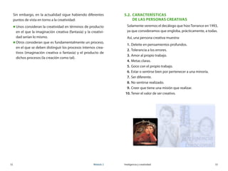 32	 Módulo 2 Inteligencia y creatividad	 33
Sin embargo, en la actualidad sigue habiendo diferentes
puntos de vista en torno a la creatividad:
„„ Unos consideran la creatividad en términos de producto
en el que la imaginación creativa (fantasía) y la creativi-
dad serían lo mismo.
„„ Otros consideran que es fundamentalmente un proceso,
en el que se deben distinguir los procesos internos crea-
tivos (imaginación creativa o fantasía) y el producto de
dichos procesos (la creación como tal).
5.2.	 características 	
de las personas creativas
Solamente veremos el decálogo que hizo Torrance en 1993,
ya que consideramos que engloba, prácticamente, a todas.
Así, una persona creativa muestra:
1.	Deleite en pensamientos profundos.
2.	Tolerancia a los errores.
3.	Amor al propio trabajo.
4.	Metas claras.
5.	Goce con el propio trabajo.
6.	Estar o sentirse bien por pertenecer a una minoría.
7.	Ser diferente.
8.	No sentirse realizado.
9.	Creer que tiene una misión que realizar.
10.	Tener el valor de ser creativo.
 