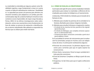 34	 Módulo 2 Inteligencia y creatividad	 35
La creatividad es entendida por algunos autores como fle-
xibilidad cognitiva, rasgo fundamental a tener en cuenta
cuando se habla de sobredotación intelectual.  Flexibilidad
es  la capacidad que posee una persona para afrontar una
situación novedosa, para adaptarse a un cambio, para des-
contextualizar algo de su destino habitual e incluirlo en otro
contexto (a veces imprevisible), de mayor rango (Secadas y
Pomar, 2003). En las últimas investigaciones sobre sobre-
dotación, vemos esta característica como fundamental a la
hora de realizar un proceso de evaluación e identificación
de un alumno sobredotado. Más adelante se expondrán las
técnicas que se utilizan para medir este factor.
5.3.	 Cómo se evalúa la creatividad
A principios del siglo XX varios autores empleaban métodos
particulares para evaluar la creatividad, a diferencia de los
empleados para evaluar la inteligencia y el razonamiento.
Lindworsky (1925) dividió los métodos para el estudio de la
fantasía en dos:
1.	Métodos para estudiar las premisas de la actividad en la
fantasía, diseñados para evaluar imágenes mentales.
2.	Métodos para estudiar la fantasía o imaginación creativa.
„„ El método de las manchas de tinta, parecido al de originali-
dad de Rorschach.
„„ El método de Ebbingaus, que completa omisiones apareci-
das en un determinado texto.
„„ Composiciones libres, narraciones construidas a partir de al-
gunas palabras o frases.
En la actualidad el número de instrumentos para la evalua-
ción ha aumentado, aunque en muchos casos son adapta-
ciones de otros. A continuación nombraremos algunos:
„„ Previsión de consecuencias. Se plantean algunas situa-
ciones poco corrientes para que el sujeto exprese las
consecuencias.
„„ Poner título a narraciones. Poner la mayor cantidad de tí-
tulos para dos narraciones.
„„ El test de Schulman. Completar un dibujo a partir de unas
líneas.
„„ Anagramas. Se dan letras para que el sujeto confeccione
palabras.
 