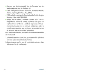 36	 Módulo 2
„„ Diversos test de Creatividad. Test de Torrance, test de
Wallach y Kogan, test de Guilford, etc.
„„ CREA: Inteligencia Creativa (Corbalán, Martínez, Donolo,
Alonso, Tejerina y Limiñana. TEA, 2002).
„„ PIC: Prueba de Imaginación Creativa (Artola, Ancillo, Barraca,
Mosteiro y Pina, 2004;TEA, 2004).
„„ Stroop, test de colores y palabras (Golden, 2001). Esta ta-
rea pretende evaluar el control cognitivo que ejerce un
sujeto sobre su tendencia a producir respuestas habitual-
mente relacionadas con un estímulo cotidiano, o sobre la
emisión de respuestas que contienen secuencias nuevas
de acciones que no están bien aprendidas.
Para Renzulli existen dos problemas en la validez de los test
de creatividad:
1.	Una falta de teorías unificadas, y una definición operativa
sobre la que se basan los instrumentos.
2.	La certeza de que los test de creatividad expresen algo
diferente a los de inteligencia.
 