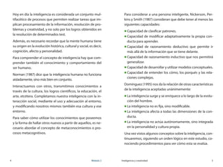 4	 Módulo 2 Inteligencia y creatividad	 5
Hoy en día la inteligencia es considerada un conjunto mul-
tifacético de procesos que permiten realizar tareas que im-
plican procesamiento de la información, resolución de pro-
blemas y creatividad, y no solo por los logros obtenidos en
la resolución de determinados test.
Además, es necesario recordar que la mente humana tiene
su origen en la evolución histórica, cultural y social, es decir,
cognición, afecto y personalidad.
Para comprender el concepto de inteligencia hay que com-
prender también el conocimiento y comportamiento del
ser humano.
Norman (1987) dice que la inteligencia humana no funciona
aisladamente, sino más bien en conjunto.
Interactuamos con otros, transmitimos conocimientos a
través de la cultura, los logros científicos, la educación, el
arte, etcétera. Completamos nuestra inteligencia con la in-
teracción social, mediante el uso y adecuación al entorno,
y modificando nosotros mismos también esa cultura y ese
entorno.
Para saber cómo utilizar los conocimientos que poseemos
y la forma de hallar otros nuevos a partir de aquellos, es ne-
cesario abordar el concepto de metaconocimientos o pro-
cesos metacognitivos.
Para considerar a una persona inteligente, Nickerson, Per-
kins y Smith (1987) consideran que debe tener al menos las
siguientes capacidades:
„„ Capacidad de clasificar patrones.
„„ Capacidad de modificar adaptativamente la propia con-
ducta para aprender.
„„ Capacidad de razonamiento deductivo que permite ir
más allá de la información que se tiene delante.
„„ Capacidad de razonamiento inductivo que nos permitirá
generalizar.
„„ Capacidad de desarrollar y utilizar modelos conceptuales.
„„ Capacidad de entender los cómo, los porqués y las rela-
ciones complejas.
Domínguez (1995) nos da la relación de otras características
de la inteligencia aceptadas unánimemente:
„„ La inteligencia surge y se enriquece a lo largo de la evolu-
ción del hombre.
„„ La inteligencia no es fija, sino modificable.
„„ La inteligencia afecta a todas las dimensiones de la con-
ducta.
„„ La inteligencia no actúa autónomamente, sino integrada
en la personalidad y cultura propia.
Una vez vistos algunos conceptos sobre la inteligencia, con-
tinuaremos, siguiendo un orden lógico en este estudio, co-
nociendo procedimientos para ver cómo esta se evalúa.
 