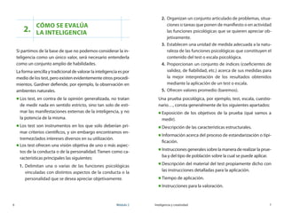 6	 Módulo 2 Inteligencia y creatividad	 7
2.
Cómo se evalúa 	
la inteligencia
Si partimos de la base de que no podemos considerar la in-
teligencia como un único valor, será necesario entenderla
como un conjunto amplio de habilidades.
La forma sencilla y tradicional de valorar la inteligencia es por
medio de los test, pero existen evidentemente otros procedi-
mientos. Gardner defiende, por ejemplo, la observación en
ambientes naturales.
„„ Los test, en contra de la opinión generalizada, no tratan
de medir nada en sentido estricto, sino tan solo de esti-
mar las manifestaciones externas de la inteligencia, y no
la potencia de la misma.
„„ Los test son instrumentos en los que solo deberían pri-
mar criterios científicos, y sin embargo encontramos en-
tremezclados intereses diversos en su utilización.
„„ Los test ofrecen una visión objetiva de uno o más aspec-
tos de la conducta o de la personalidad. Tienen como ca-
racterísticas principales las siguientes:
1.	 Delimitan una o varias de las funciones psicológicas
vinculadas con distintos aspectos de la conducta o la
personalidad que se desea apreciar objetivamente.
2.	 Organizan un conjunto articulado de problemas, situa-
ciones o tareas que ponen de manifiesto o en actividad
las funciones psicológicas que se quieren apreciar ob-
jetivamente.
3.	 Establecen una unidad de medida adecuada a la natu-
raleza de las funciones psicológicas que constituyen el
contenido del test o escala psicológica.
4.	 Proporcionan un conjunto de índices (coeficientes de
validez, de fiabilidad, etc.) acerca de sus medidas para
la mejor interpretación de los resultados obtenidos
mediante la aplicación de un test o escala.
5.	 Ofrecen valores promedio (baremos).
Una prueba psicológica, por ejemplo, test, escala, cuestio-
nario…, consta generalmente de los siguientes apartados:
„„ Exposición de los objetivos de la prueba (qué vamos a
medir).
„„ Descripción de las características estructurales.
„„ Información acerca del proceso de estandarización o tipi-
ficación.
„„ Instrucciones generales sobre la manera de realizar la prue-
ba y del tipo de población sobre la cual se puede aplicar.
„„ Descripción del material del test propiamente dicho con
las instrucciones detalladas para la aplicación.
„„ Tiempo de aplicación.
„„ Instrucciones para la valoración.
 