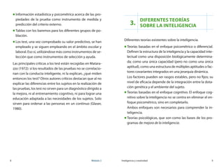 8	 Módulo 2 Inteligencia y creatividad	 9
„„ Información estadística y psicométrica acerca de las pro-
piedades de la prueba como instrumento de medida y
predicción del criterio externo.
„„ Tablas con los baremos para los diferentes grupos de po-
blación.
„„ Los test, una vez comprobado su valor predictivo, se han
empleado y se siguen empleando en el ámbito escolar y
laboral. Eso si, utilizándose más como instrumentos de se-
lección que como instrumentos de selección y ayuda.
Las principales críticas a los test están recogidas en Matara-
zzo (1972): si los resultados de las pruebas no se correlacio-
nan con la conducta inteligente, ni la explican, ¿qué miden
entonces los test? Otros autores críticos destacan que al no
explicar las diferencias entre los sujetos en la realización de
las pruebas, los test no sirven para un diagnóstico dirigido a
la mejora, ni al entrenamiento cognitivo, ni para lograr una
educación adaptada a las necesidades de los sujetos. Solo
sirven para ordenar a las personas en un continuo (Glaser,
1980).
3.
Diferentes teorías
sobre la inteligencia
Diferentes teorías existentes sobre la inteligencia.
„„ Teorías basadas en el enfoque psicométrico o diferencial.
Definen la estructura de la inteligencia y la capacidad inte-
lectual como una disposición biológicamente determina-
da; como una única capacidad (pero no como una única
aptitud), como una estructura de múltiples aptitudes o fac-
tores covariantes integrados en una jerarquía dinámica.
Los factores pueden ser rasgos estables, pero no fijos; su
nivel de eficacia depende de la integración entre la dota-
ción genética y el ambiente del sujeto.
„„ Teorías basadas en el enfoque cognitivo. El enfoque cog-
nitivo sobre la inteligencia no se centra en eliminar el en-
foque psicométrico, sino en completarlo.
Ambos enfoques son necesarios para comprender la in-
teligencia.
„„ Teorías psicológicas, que son como las bases de los pro-
gramas de mejora de la inteligencia.
 