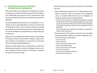10	 Módulo 2 Inteligencia y creatividad	 11
3.1.	 Teorías basadas en el Enfoque
Psicométrico o Diferencial
Para comprender la naturaleza de la inteligencia humana,
el enfoque psicométrico analiza los patrones de las diferen-
cias individuales que aparecen en las correlaciones entre
las puntuaciones de los diversos test ideados para medir las
aptitudes.
Desde la perspectiva psicométrica, la inteligencia es con-
cebida como la capacidad básica e innata que determina
el rendimiento futuro. El ser humano siempre ha querido
pronosticar y conocer el futuro; quizá esto contribuyó a que
los test de inteligencia se popularizaran y adquirieran gran
importancia.
Spearman fue el creador del análisis factorial en psicología.
El enfoque factorial ha permitido establecer algunos he-
chos respecto a las aptitudes, su estructura, las relaciones
con los resultados de aprendizaje, etc.
Todas las teorías diferenciales y psicométricas utilizan los
factores para entender y evaluar la inteligencia, pero no to-
das consideran el mismo número de factores, ni ordenan
los factores del mismo modo.
Dentro del enfoque psicométrico las teorías más relevantes
han sido:
„„ Teoría bifactorial de Spearman. En 1904 Spearman esta-
blece la hipótesis sobre la estructura de la inteligencia
como un modelo bifactorial. Para él la inteligencia se
compone de dos factores independientes:
„„ Factor G. Que representa la inteligencia general o la energía
mental que el ser humano puede desplegar ante las exigen-
cias de una actividad intelectual. Es la parte de la inteligencia
formada por los procesos abstractos y de establecimiento de
relaciones.
„„ Factor específico. Que representa la inteligencia específica y
exclusiva para cada tarea.
„„ Teoría factorial de Thurstone. Su teoría de las aptitudes
mentales primarias explica la conducta inteligente a par-
tir de ocho factores específicos:
„„ Factor espacial.
„„ Factor numérico.
„„ Factor de la comprensión verbal.
„„ Factor de la fluidez verbal.
„„ Factor de la precisión perceptiva.
„„ Factor de la memoria.
„„ Factor del razonamiento inductivo.
„„ Razonamiento deductivo.
 