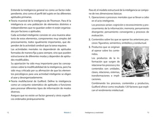 12	 Módulo 2 Inteligencia y creatividad	 13
Entiende la Inteligencia general no como un factor inde-
pendiente, sino como el perfil del sujeto en las diferentes
aptitudes primarias.
„„ Teoría muestral de la inteligencia de Thomson. Para él la
inteligencia es una población de elementos distintos e
independientes que no guardan orden ni están organiza-
dos por factores o aptitudes.
Cada actividad inteligente consiste en una muestra alea-
toria de estos elementos, componentes muy simples del
procesamiento, todos igualmente importantes, que de-
penden de la actividad cerebral que la tarea requiera.
Las actividades mentales no dependerán de aptitudes
formadas de manera fija y para siempre, sino que pueden
estructurarse de diferentes modas y dependen de aptitu-
des modificables.
Su aportación ha sido muy importante para las concep-
ciones sobre la modificabilidad de la inteligencia, pero ha
sido muy criticada por su afirmación de que los elemen-
tos psicológicos para una actividad inteligente se eligen
al azar y desorganizadamente.
„„ Teoría multifactorial de Guilford. Define la inteligencia
como un conjunto sistemático de aptitudes o funciones
para procesar diferentes tipos de información de modos
diversos.
Asegura que no existe un factor general y otros específi-
cos ordenados jerárquicamente.
Para él, el modelo estructural de la inteligencia se compo-
ne de tres dimensiones básicas:
1.	 Operaciones o procesos: mentales que se llevan a cabo
en el acto inteligente.
	 Los procesos serían: cognición o reconocimiento y pro-
cesamiento de la información; memoria; pensamiento
divergente; pensamiento convergente y procesos de
evaluación.
2.	 Contenidos sobre los que se operan los anteriores pro-
cesos: figurativo, semántico, simbólico y conductual.
3.	 Productos que se originan
al operar sobre los conte-
nidos.
	 Los productos de la in-
formación que surgen de	
relacionarlosprocesosylos
contenidos son: unidades,	
clases, relaciones, sistemas,
transformaciones e impli-
caciones.
	 Combinando los procesos, contenidos y productos,
Guilford ofrece como resultado 120 factores que expli-
can el rendimiento intelectual.
 