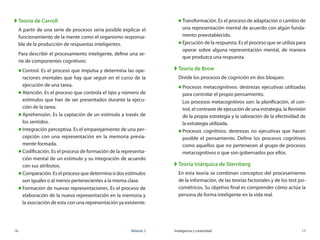 16	 Módulo 2 Inteligencia y creatividad	 17
XX Teoría de Carroll
A partir de una serie de procesos sería posible explicar el
funcionamiento de la mente como el organismo responsa-
ble de la producción de respuestas inteligentes.
Para describir el procesamiento inteligente, define una se-
rie de componentes cognitivos:
„„ Control. Es el proceso que impulsa y determina las ope-
raciones mentales que hay que seguir en el curso de la
ejecución de una tarea.
„„ Atención. Es el proceso que controla el tipo y número de
estímulos que han de ser presentados durante la ejecu-
ción de la tarea.
„„ Aprehensión. Es la captación de un estímulo a través de
los sentidos.
„„ Integración perceptiva. Es el emparejamiento de una per-
cepción con una representación en la memoria previa-
mente formada.
„„ Codificación. Es el proceso de formación de la representa-
ción mental de un estímulo y su integración de acuerdo
con sus atributos.
„„ Comparación. Es el proceso que determina si dos estímulos
son iguales o al menos pertenecientes a la misma clase.
„„ Formación de nuevas representaciones. Es el proceso de
elaboración de la nueva representación en la memoria y
la asociación de esta con una representación ya existente.
„„ Transformación. Es el proceso de adaptación o cambio de
una representación mental de acuerdo con algún funda-
mento preestablecido.
„„ Ejecución de la respuesta. Es el proceso que se utiliza para
operar sobre alguna representación mental, de manera
que produzca una respuesta.
XX Teoría de Brow
Divide los procesos de cognición en dos bloques:
„„ Procesos metacognitivos: destrezas ejecutivas utilizadas
para controlar el propio pensamiento.
Los procesos metacognitivos son: la planificación, el con-
trol, el contraste de ejecución de una estrategia, la Revisión
de la propia estrategia y la valoración de la efectividad de
la estrategia utilizada.
„„ Procesos cognitivos: destrezas no ejecutivas que hacen
posible el pensamiento. Define los procesos cognitivos
como aquellos que no pertenecen al grupo de procesos
metacognitivos o que son gobernados por ellos.
XX Teoría triárquica de Sternberg
En esta teoría se combinan conceptos del procesamiento
de la información, de las teorías factoriales y de los test psi-
cométricos. Su objetivo final es comprender cómo actúa la
persona de forma inteligente en la vida real.
 