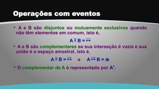 Operações com eventos
 A e B são disjuntos ou mutuamente exclusivos quando
não têm elementos em comum, isto é,
A  B = 
 A e B são complementares se sua interseção é vazia e sua
união é o espaço amostral, isto é,
A  B =  e A  B = 
 O complementar de A é representado por Ac
.
 