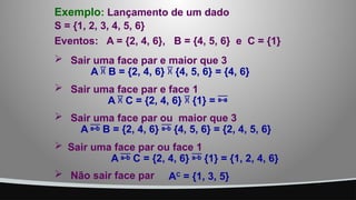  Sair uma face par ou face 1
A  C = {2, 4, 6}  {1} = {1, 2, 4, 6}
 Sair uma face par e face 1
A  C = {2, 4, 6}  {1} = 
 Sair uma face par e maior que 3
A  B = {2, 4, 6}  {4, 5, 6} = {4, 6}
 Sair uma face par ou maior que 3
A  B = {2, 4, 6}  {4, 5, 6} = {2, 4, 5, 6}
S = {1, 2, 3, 4, 5, 6}
Eventos: A = {2, 4, 6}, B = {4, 5, 6} e C = {1}
Exemplo: Lançamento de um dado
 Não sair face par AC
= {1, 3, 5}
 