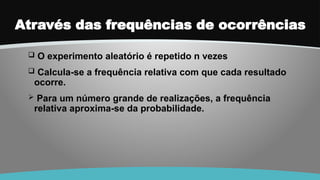 Através das frequências de ocorrências
 O experimento aleatório é repetido n vezes
 Calcula-se a frequência relativa com que cada resultado
ocorre.
 Para um número grande de realizações, a frequência
relativa aproxima-se da probabilidade.
 