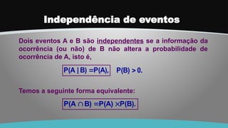 Independência de eventos
Dois eventos A e B são independentes se a informação da
ocorrência (ou não) de B não altera a probabilidade de
ocorrência de A, isto é,
P(B).
P(A)
B)
P(A 


Temos a seguinte forma equivalente:
P(A),
B)
|
P(A  0.
P(B) 
 