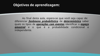 Objetivos de aprendizagem:
Ao final desta aula, espera-se que você seja capaz de:
diferenciar fenômeno probabilístico de determinístico saber
quais os tipos de operações com eventos identificar o espaço
amostral e o que é a probabilidade condicional e
independente.
 