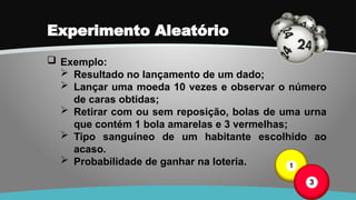 Experimento Aleatório
 Exemplo:
 Resultado no lançamento de um dado;
 Lançar uma moeda 10 vezes e observar o número
de caras obtidas;
 Retirar com ou sem reposição, bolas de uma urna
que contém 1 bola amarelas e 3 vermelhas;
 Tipo sanguíneo de um habitante escolhido ao
acaso.
 Probabilidade de ganhar na loteria.
 