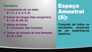 Espaço
Amostral
(S):
Conjunto de todos os
resultados possíveis
de um experimento
aleatório.
4. Tempo de duração de uma lâmpada.
S = {t: t  0}
1. Lançamento de um dado.
S = {1, 2, 3, 4, 5, 6}
2. Exame de sangue (tipo sanguíneo) .
S = {A, B, AB, O}
3. Hábito de fumar.
S = {Fumante, Não fumante}
Exemplos:
 
