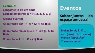 Eventos
Subconjuntos do
espaço amostral
Notação: A, B, C ...
: (conjunto vazio):
evento impossível
S: evento certo
Alguns eventos:
A: sair face par A = {2, 4, 6}  

B: sair face maior que 3 B = {4, 5, 6}
 

C: sair face 1 C = {1}  

Exemplo:
Lançamento de um dado.
Espaço amostral:  = {1, 2, 3, 4, 5, 6}
 