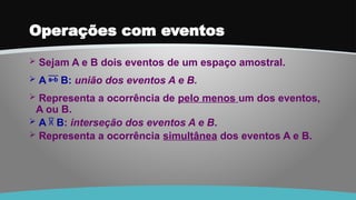 Operações com eventos
 Sejam A e B dois eventos de um espaço amostral.
 A  B: união dos eventos A e B.
 Representa a ocorrência de pelo menos um dos eventos,
A ou B.
 A  B: interseção dos eventos A e B.
 Representa a ocorrência simultânea dos eventos A e B.
 