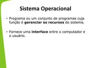 Sistema Operacional
• Programa ou um conjunto de programas cuja
função é gerenciar os recursos do sistema.
• Fornece uma interface entre o computador e
o usuário.
 