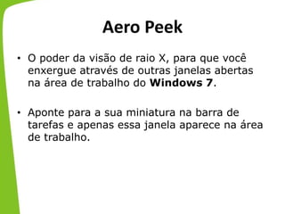 Aero Peek
• O poder da visão de raio X, para que você
enxergue através de outras janelas abertas
na área de trabalho do Windows 7.
• Aponte para a sua miniatura na barra de
tarefas e apenas essa janela aparece na área
de trabalho.
 