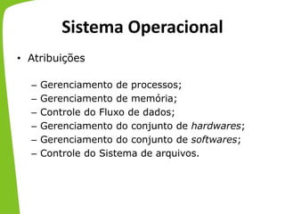 Sistema Operacional
• Atribuições
– Gerenciamento de processos;
– Gerenciamento de memória;
– Controle do Fluxo de dados;
– Gerenciamento do conjunto de hardwares;
– Gerenciamento do conjunto de softwares;
– Controle do Sistema de arquivos.
 