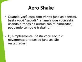 Aero Shake
• Quando você está com várias janelas abertas,
basta você "sacudir" a janela que você está
usando e todas as outras são minimizadas,
poupando tempo e trabalho.
• E, simplesmente, basta você sacudir
novamente e todas as janelas são
restauradas.
 