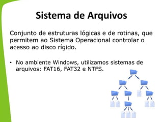 Sistema de Arquivos
Conjunto de estruturas lógicas e de rotinas, que
permitem ao Sistema Operacional controlar o
acesso ao disco rígido.
• No ambiente Windows, utilizamos sistemas de
arquivos: FAT16, FAT32 e NTFS.
 