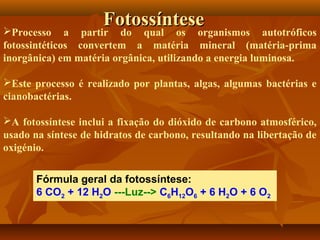 Fotossíntese
partir do qual os organismos

Processo a
autotróficos
fotossintéticos convertem a matéria mineral (matéria-prima
inorgânica) em matéria orgânica, utilizando a energia luminosa.
Este processo é realizado por plantas, algas, algumas bactérias e
cianobactérias.
A fotossíntese inclui a fixação do dióxido de carbono atmosférico,
usado na síntese de hidratos de carbono, resultando na libertação de
oxigénio.
Fórmula geral da fotossíntese:
6 CO2 + 12 H2O ---Luz--> C6H12O6 + 6 H2O + 6 O2

 