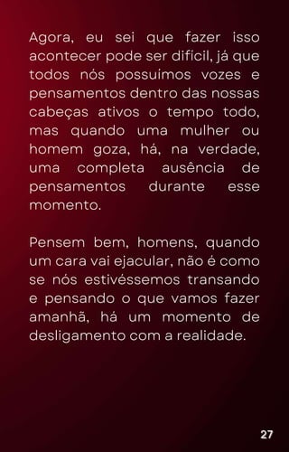 Agora, eu sei que fazer isso
acontecer pode ser difícil, já que
todos nós possuímos vozes e
pensamentos dentro das nossas
cabeças ativos o tempo todo,
mas quando uma mulher ou
homem goza, há, na verdade,
uma completa ausência de
pensamentos durante esse
momento.
Pensem bem, homens, quando
um cara vai ejacular, não é como
se nós estivéssemos transando
e pensando o que vamos fazer
amanhã, há um momento de
desligamento com a realidade.
27
27
27
 