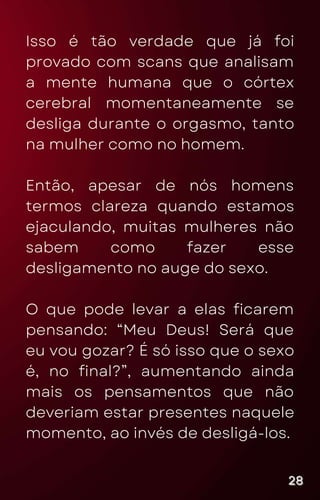 Isso é tão verdade que já foi
provado com scans que analisam
a mente humana que o córtex
cerebral momentaneamente se
desliga durante o orgasmo, tanto
na mulher como no homem.
Então, apesar de nós homens
termos clareza quando estamos
ejaculando, muitas mulheres não
sabem como fazer esse
desligamento no auge do sexo.
O que pode levar a elas ficarem
pensando: “Meu Deus! Será que
eu vou gozar? É só isso que o sexo
é, no final?”, aumentando ainda
mais os pensamentos que não
deveriam estar presentes naquele
momento, ao invés de desligá-los.
28
28
28
 