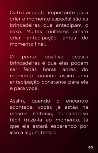 Outro aspecto importante para
criar o momento especial são as
brincadeiras que antecipam o
sexo. Muitas mulheres amam
criar antecipação antes do
momento final.
O ponto positivo dessas
brincadeiras é que elas podem
ser feitas horas antes do
momento, criando assim uma
antecipação constante para ela
e para você.
Assim, quando o encontro
acontece, vocês já estão na
mesma sintonia, tornando-se
fácil trazê-la ao momento, já
que ela estará esperando por
isso a algum tempo.
33
33
33
 