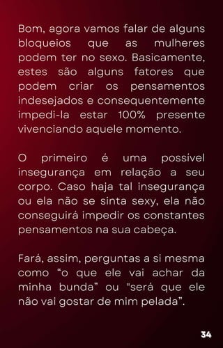 Bom, agora vamos falar de alguns
bloqueios que as mulheres
podem ter no sexo. Basicamente,
estes são alguns fatores que
podem criar os pensamentos
indesejados e consequentemente
impedi-la estar 100% presente
vivenciando aquele momento.
O primeiro é uma possível
insegurança em relação a seu
corpo. Caso haja tal insegurança
ou ela não se sinta sexy, ela não
conseguirá impedir os constantes
pensamentos na sua cabeça.
Fará, assim, perguntas a si mesma
como “o que ele vai achar da
minha bunda” ou "será que ele
não vai gostar de mim pelada”.
34
34
34
 