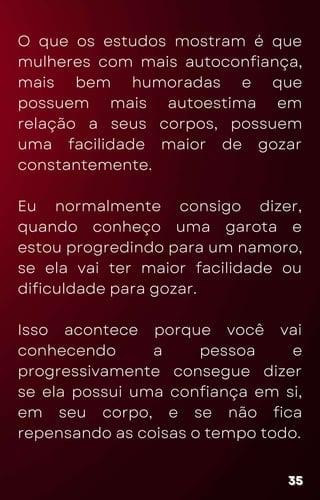 O que os estudos mostram é que
mulheres com mais autoconfiança,
mais bem humoradas e que
possuem mais autoestima em
relação a seus corpos, possuem
uma facilidade maior de gozar
constantemente.
Eu normalmente consigo dizer,
quando conheço uma garota e
estou progredindo para um namoro,
se ela vai ter maior facilidade ou
dificuldade para gozar.
Isso acontece porque você vai
conhecendo a pessoa e
progressivamente consegue dizer
se ela possui uma confiança em si,
em seu corpo, e se não fica
repensando as coisas o tempo todo.
35
35
35
 
