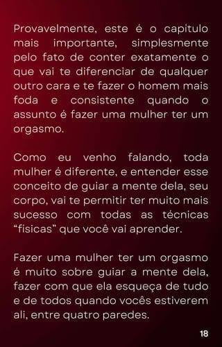 Provavelmente, este é o capítulo
mais importante, simplesmente
pelo fato de conter exatamente o
que vai te diferenciar de qualquer
outro cara e te fazer o homem mais
foda e consistente quando o
assunto é fazer uma mulher ter um
orgasmo.
Como eu venho falando, toda
mulher é diferente, e entender esse
conceito de guiar a mente dela, seu
corpo, vai te permitir ter muito mais
sucesso com todas as técnicas
“físicas” que você vai aprender.
Fazer uma mulher ter um orgasmo
é muito sobre guiar a mente dela,
fazer com que ela esqueça de tudo
e de todos quando vocês estiverem
ali, entre quatro paredes.
18
18
18
 