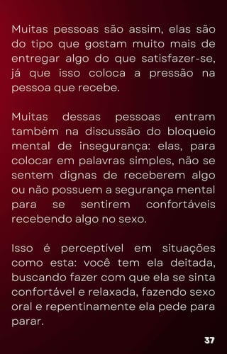 Muitas pessoas são assim, elas são
do tipo que gostam muito mais de
entregar algo do que satisfazer-se,
já que isso coloca a pressão na
pessoa que recebe.
Muitas dessas pessoas entram
também na discussão do bloqueio
mental de insegurança: elas, para
colocar em palavras simples, não se
sentem dignas de receberem algo
ou não possuem a segurança mental
para se sentirem confortáveis
recebendo algo no sexo.
Isso é perceptível em situações
como esta: você tem ela deitada,
buscando fazer com que ela se sinta
confortável e relaxada, fazendo sexo
oral e repentinamente ela pede para
parar.
37
37
37
 