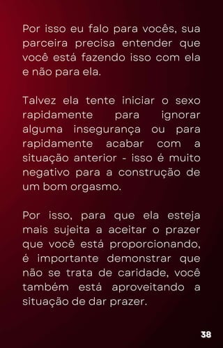 Por isso eu falo para vocês, sua
parceira precisa entender que
você está fazendo isso com ela
e não para ela.
Talvez ela tente iniciar o sexo
rapidamente para ignorar
alguma insegurança ou para
rapidamente acabar com a
situação anterior - isso é muito
negativo para a construção de
um bom orgasmo.
Por isso, para que ela esteja
mais sujeita a aceitar o prazer
que você está proporcionando,
é importante demonstrar que
não se trata de caridade, você
também está aproveitando a
situação de dar prazer.
38
38
38
 