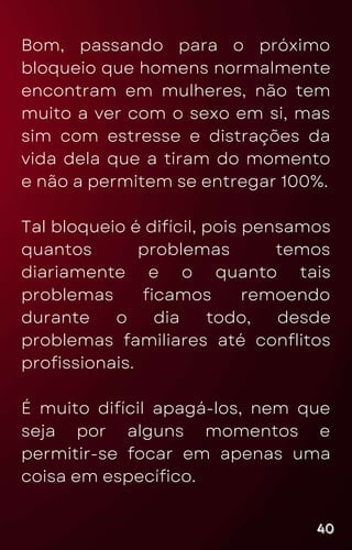 Bom, passando para o próximo
bloqueio que homens normalmente
encontram em mulheres, não tem
muito a ver com o sexo em si, mas
sim com estresse e distrações da
vida dela que a tiram do momento
e não a permitem se entregar 100%.
Tal bloqueio é difícil, pois pensamos
quantos problemas temos
diariamente e o quanto tais
problemas ficamos remoendo
durante o dia todo, desde
problemas familiares até conflitos
profissionais.
É muito difícil apagá-los, nem que
seja por alguns momentos e
permitir-se focar em apenas uma
coisa em específico.
40
40
40
 