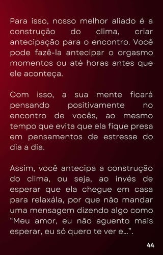 Para isso, nosso melhor aliado é a
construção do clima, criar
antecipação para o encontro. Você
pode fazê-la antecipar o orgasmo
momentos ou até horas antes que
ele aconteça.
Com isso, a sua mente ficará
pensando positivamente no
encontro de vocês, ao mesmo
tempo que evita que ela fique presa
em pensamentos de estresse do
dia a dia.
Assim, você antecipa a construção
do clima, ou seja, ao invés de
esperar que ela chegue em casa
para relaxála, por que não mandar
uma mensagem dizendo algo como
“Meu amor, eu não aguento mais
esperar, eu só quero te ver e…”.
44
44
44
 