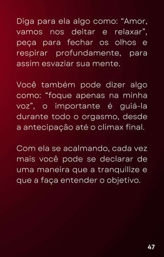 Diga para ela algo como: “Amor,
vamos nos deitar e relaxar”,
peça para fechar os olhos e
respirar profundamente, para
assim esvaziar sua mente.
Você também pode dizer algo
como: “foque apenas na minha
voz”, o importante é guiá-la
durante todo o orgasmo, desde
a antecipação até o clímax final.
Com ela se acalmando, cada vez
mais você pode se declarar de
uma maneira que a tranquilize e
que a faça entender o objetivo.
47
47
47
 